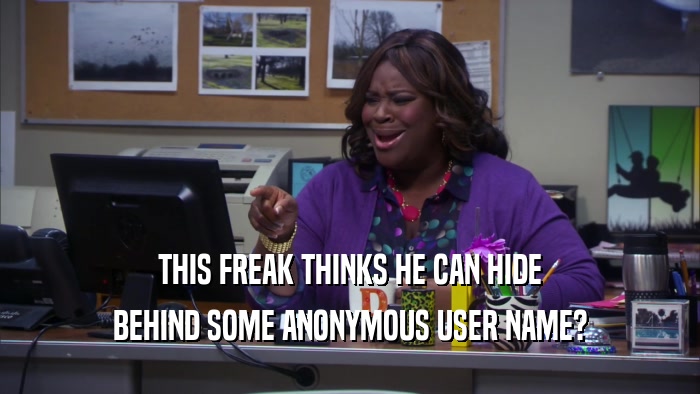 THIS FREAK THINKS HE CAN HIDE BEHIND SOME ANONYMOUS USER NAME? 