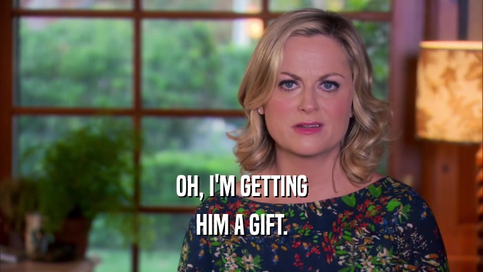 OH, I'M GETTING HIM A GIFT. 