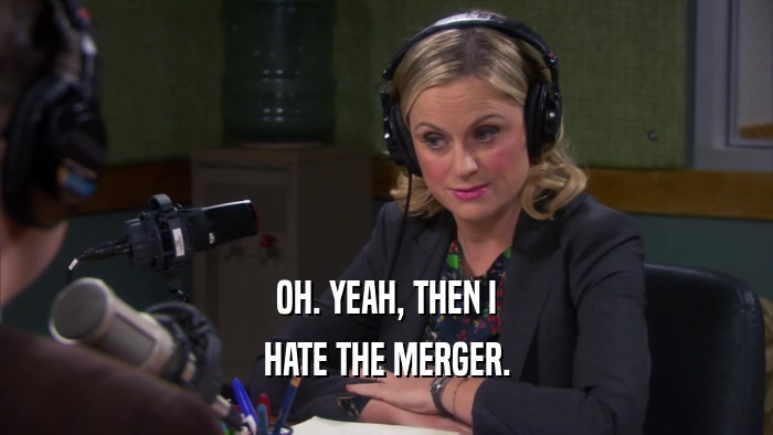 OH. YEAH, THEN I HATE THE MERGER. 
