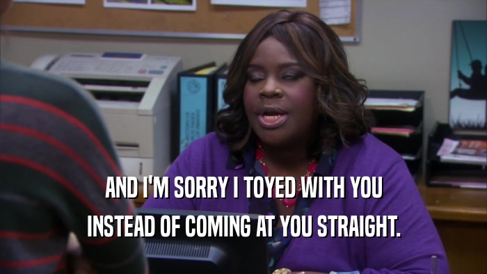AND I'M SORRY I TOYED WITH YOU INSTEAD OF COMING AT YOU STRAIGHT. 