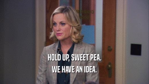 HOLD UP, SWEET PEA. WE HAVE AN IDEA. 