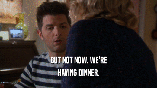BUT NOT NOW. WE'RE HAVING DINNER. 