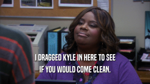 I DRAGGED KYLE IN HERE TO SEE IF YOU WOULD COME CLEAN. 