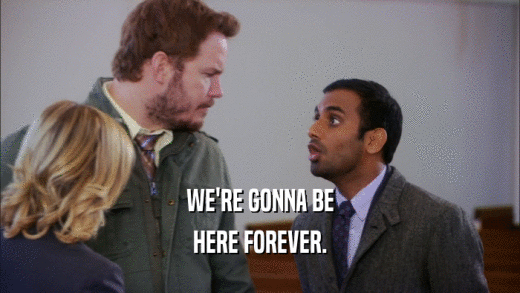 WE'RE GONNA BE HERE FOREVER. 