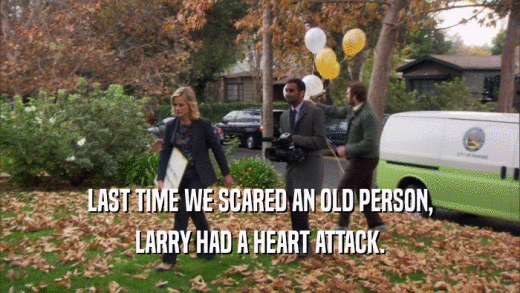 LAST TIME WE SCARED AN OLD PERSON, LARRY HAD A HEART ATTACK. 