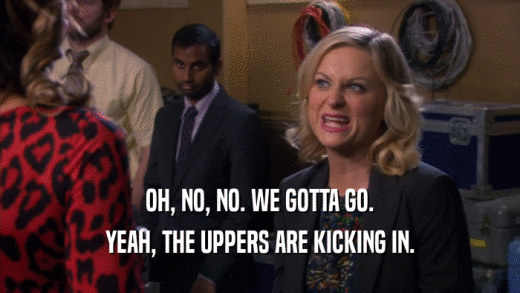OH, NO, NO. WE GOTTA GO. YEAH, THE UPPERS ARE KICKING IN. 