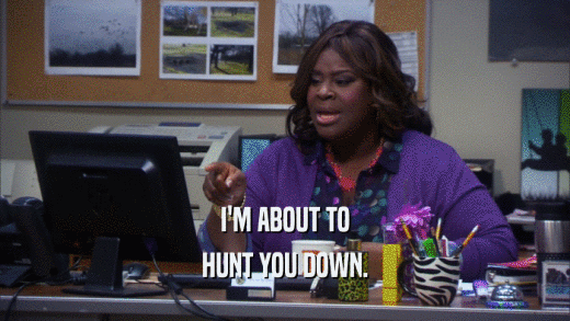 I'M ABOUT TO HUNT YOU DOWN. 
