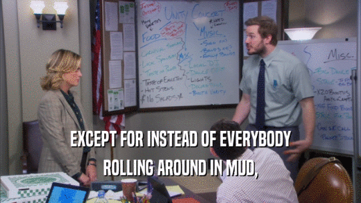EXCEPT FOR INSTEAD OF EVERYBODY ROLLING AROUND IN MUD, 