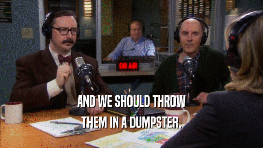 AND WE SHOULD THROW THEM IN A DUMPSTER. 