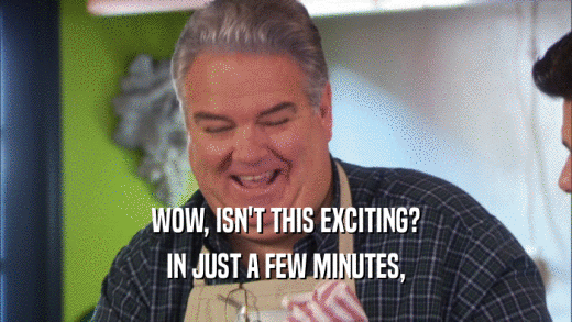 WOW, ISN'T THIS EXCITING? IN JUST A FEW MINUTES, 