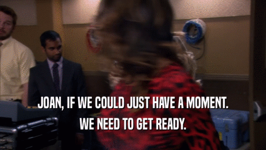 JOAN, IF WE COULD JUST HAVE A MOMENT. WE NEED TO GET READY. 