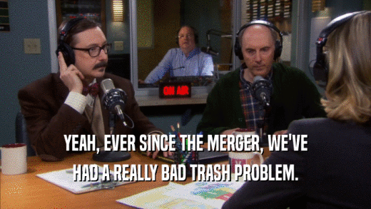 YEAH, EVER SINCE THE MERGER, WE'VE HAD A REALLY BAD TRASH PROBLEM. 
