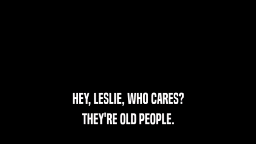 HEY, LESLIE, WHO CARES? THEY'RE OLD PEOPLE. 