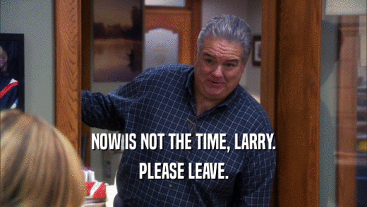 NOW IS NOT THE TIME, LARRY. PLEASE LEAVE. 