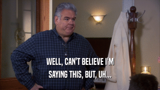 WELL, CAN'T BELIEVE I'M SAYING THIS, BUT, UH... 
