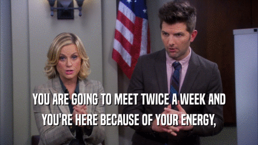 YOU ARE GOING TO MEET TWICE A WEEK AND YOU'RE HERE BECAUSE OF YOUR ENERGY, 