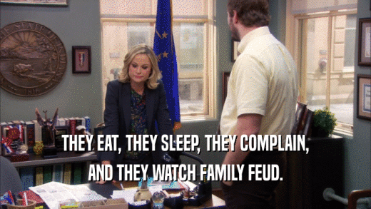 THEY EAT, THEY SLEEP, THEY COMPLAIN,
 AND THEY WATCH FAMILY FEUD.
 