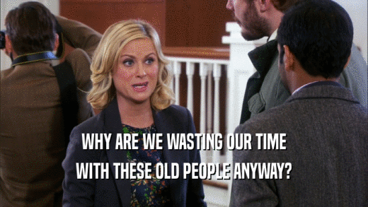 WHY ARE WE WASTING OUR TIME WITH THESE OLD PEOPLE ANYWAY? 
