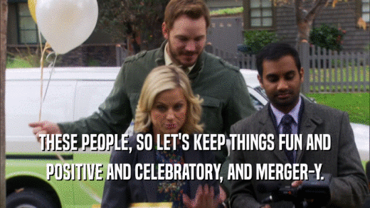 THESE PEOPLE, SO LET'S KEEP THINGS FUN AND POSITIVE AND CELEBRATORY, AND MERGER-Y. 