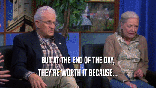 BUT AT THE END OF THE DAY, THEY'RE WORTH IT BECAUSE... 