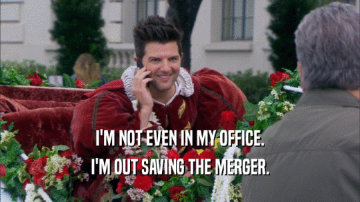 I'M NOT EVEN IN MY OFFICE. I'M OUT SAVING THE MERGER. 