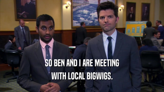 SO BEN AND I ARE MEETING WITH LOCAL BIGWIGS. 