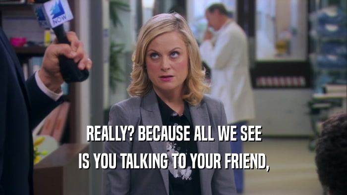 REALLY? BECAUSE ALL WE SEE IS YOU TALKING TO YOUR FRIEND, 