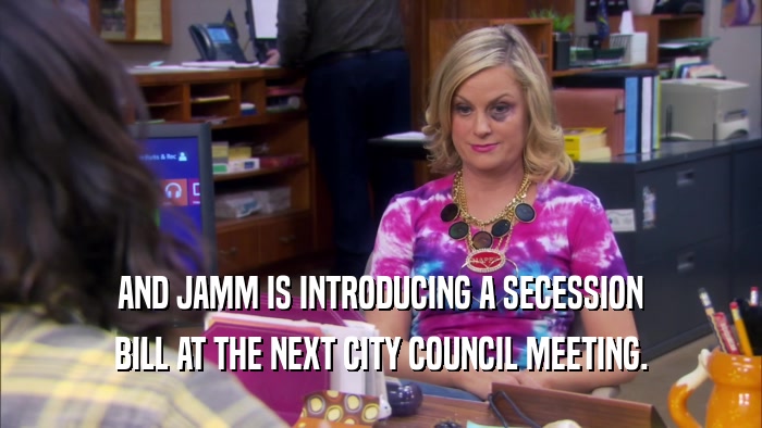 AND JAMM IS INTRODUCING A SECESSION BILL AT THE NEXT CITY COUNCIL MEETING. 