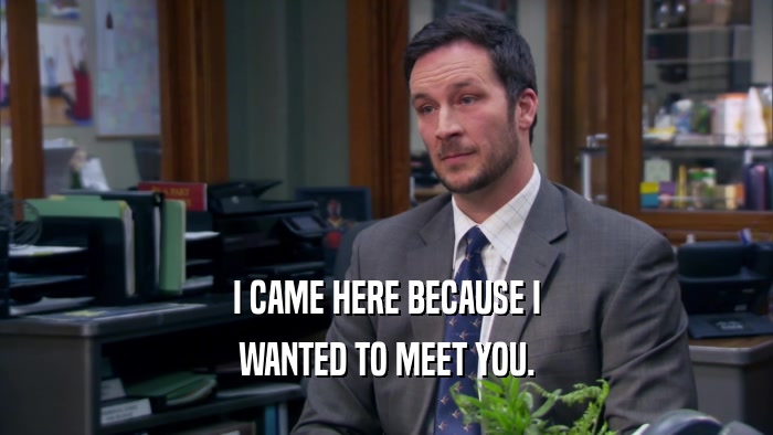 I CAME HERE BECAUSE I WANTED TO MEET YOU. 