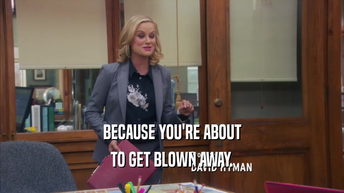BECAUSE YOU'RE ABOUT TO GET BLOWN AWAY. 