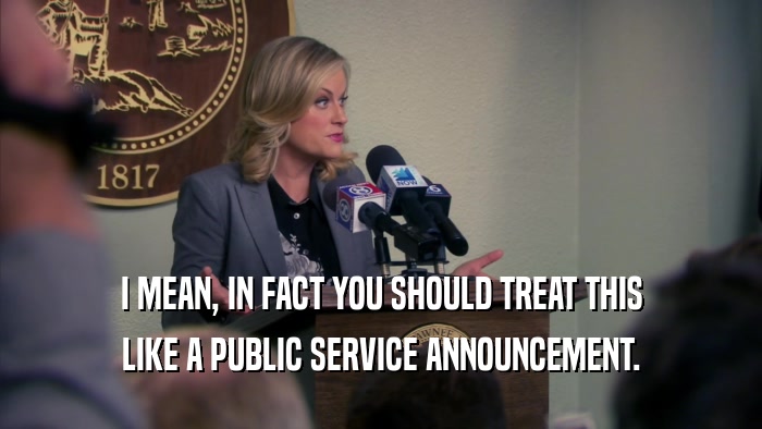 I MEAN, IN FACT YOU SHOULD TREAT THIS LIKE A PUBLIC SERVICE ANNOUNCEMENT. 