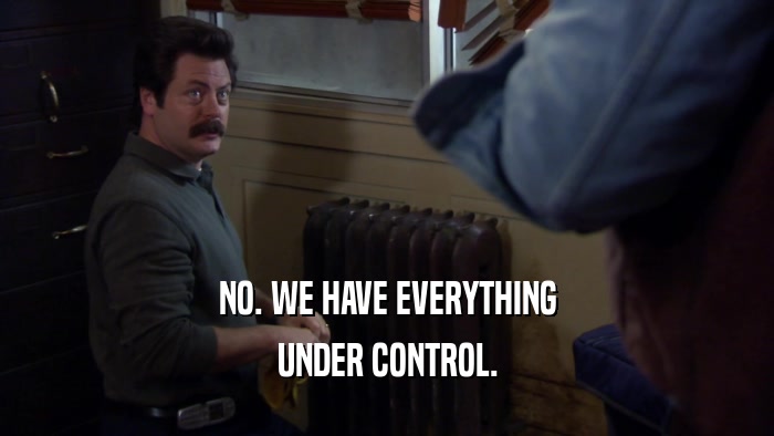 NO. WE HAVE EVERYTHING UNDER CONTROL. 