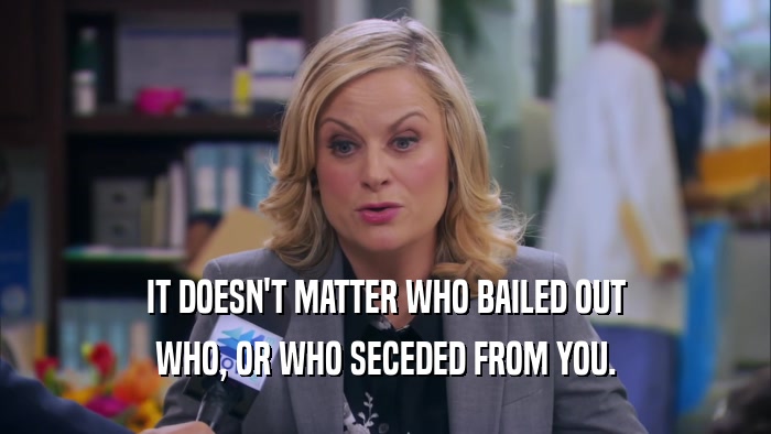 IT DOESN'T MATTER WHO BAILED OUT WHO, OR WHO SECEDED FROM YOU. 