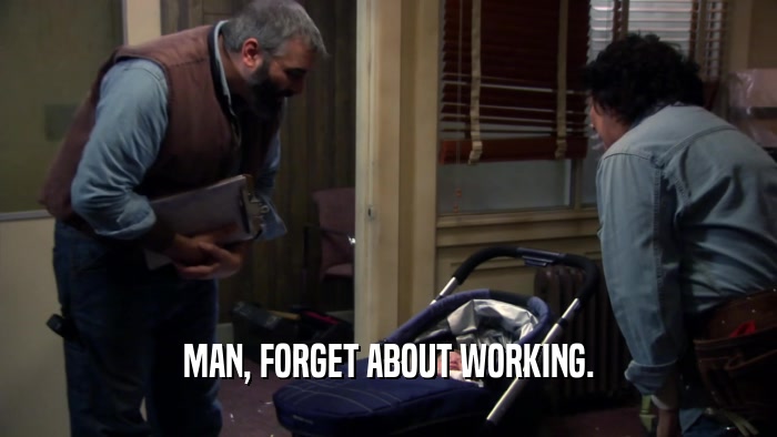 MAN, FORGET ABOUT WORKING.  