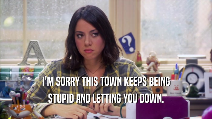 I'M SORRY THIS TOWN KEEPS BEING STUPID AND LETTING YOU DOWN. 