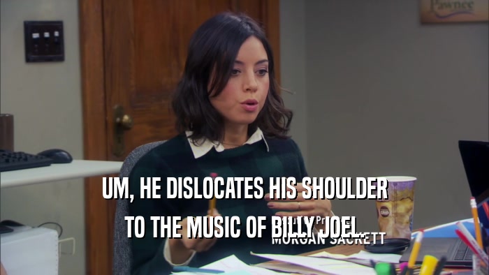 UM, HE DISLOCATES HIS SHOULDER TO THE MUSIC OF BILLY JOEL. 