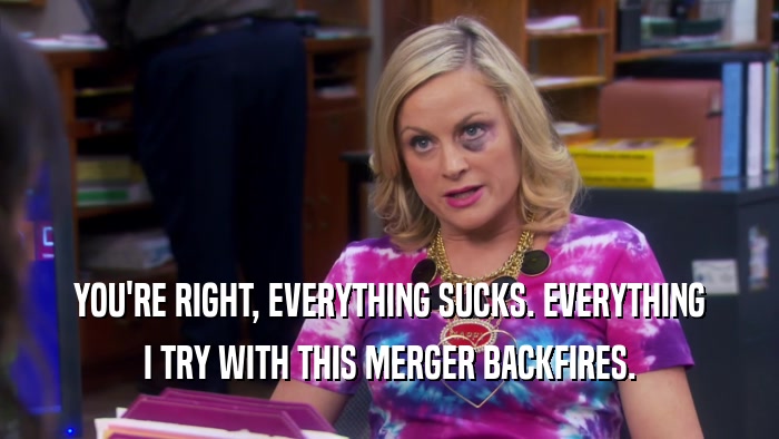 YOU'RE RIGHT, EVERYTHING SUCKS. EVERYTHING I TRY WITH THIS MERGER BACKFIRES. 