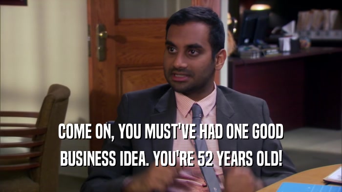 COME ON, YOU MUST'VE HAD ONE GOOD BUSINESS IDEA. YOU'RE 52 YEARS OLD! 