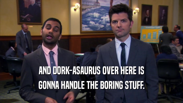 AND DORK-ASAURUS OVER HERE IS GONNA HANDLE THE BORING STUFF. 