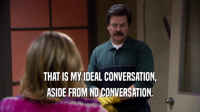 THAT IS MY IDEAL CONVERSATION, ASIDE FROM NO CONVERSATION. 