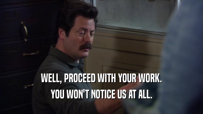 WELL, PROCEED WITH YOUR WORK. YOU WON'T NOTICE US AT ALL. 