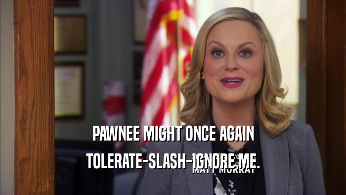 PAWNEE MIGHT ONCE AGAIN TOLERATE-SLASH-IGNORE ME. 