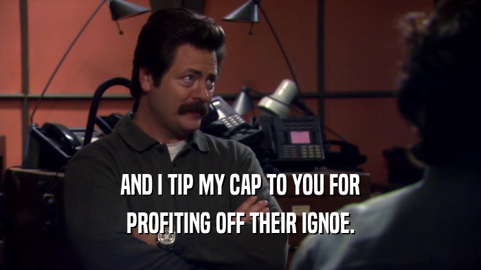 AND I TIP MY CAP TO YOU FOR PROFITING OFF THEIR IGNOE. 