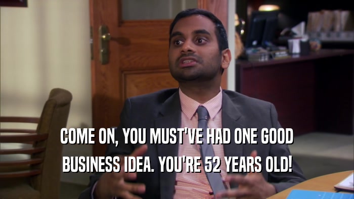 COME ON, YOU MUST'VE HAD ONE GOOD BUSINESS IDEA. YOU'RE 52 YEARS OLD! 