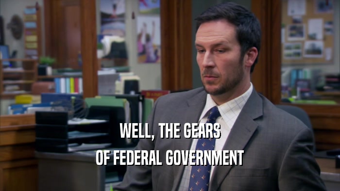 WELL, THE GEARS OF FEDERAL GOVERNMENT 