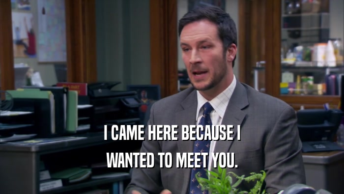 I CAME HERE BECAUSE I WANTED TO MEET YOU. 