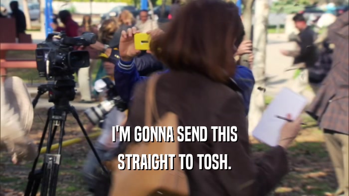 I'M GONNA SEND THIS STRAIGHT TO TOSH. 