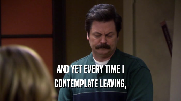 AND YET EVERY TIME I CONTEMPLATE LEAVING, 