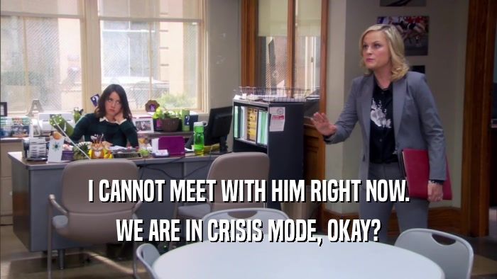 I CANNOT MEET WITH HIM RIGHT NOW. WE ARE IN CRISIS MODE, OKAY? 