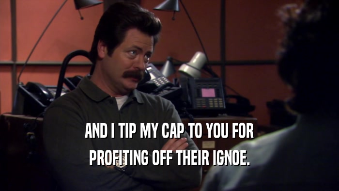 AND I TIP MY CAP TO YOU FOR PROFITING OFF THEIR IGNOE. 